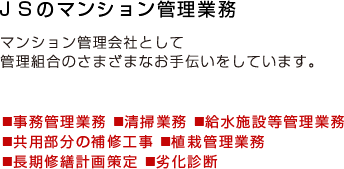 ＪＳのマンション管理業務｜マンション管理会社として管理組合のさまざまなお手伝いをしています。（事務管理業務、清掃業務、給水施設等管理業務、共用部分の補修工事、植栽管理業務、長期修繕計画策定、劣化診断）